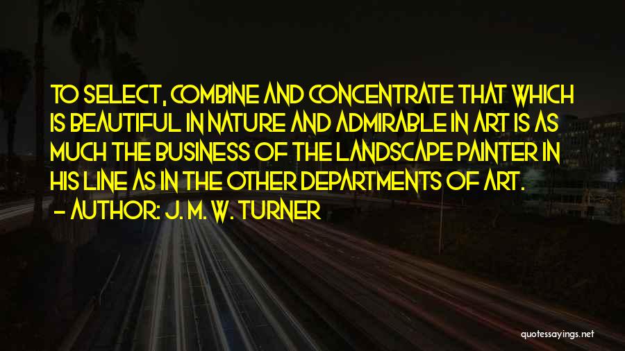 J. M. W. Turner Quotes: To Select, Combine And Concentrate That Which Is Beautiful In Nature And Admirable In Art Is As Much The Business