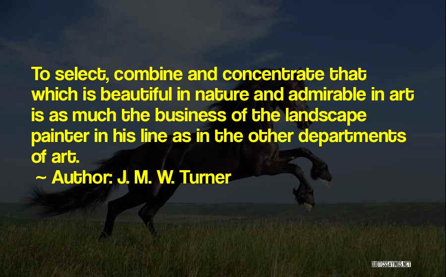 J. M. W. Turner Quotes: To Select, Combine And Concentrate That Which Is Beautiful In Nature And Admirable In Art Is As Much The Business