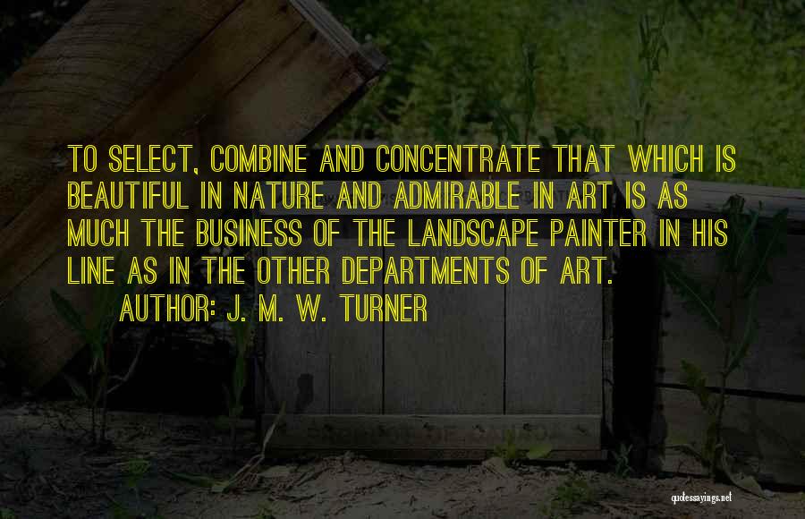 J. M. W. Turner Quotes: To Select, Combine And Concentrate That Which Is Beautiful In Nature And Admirable In Art Is As Much The Business