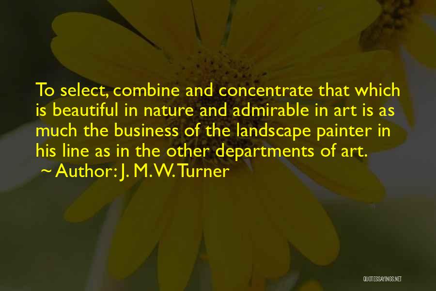 J. M. W. Turner Quotes: To Select, Combine And Concentrate That Which Is Beautiful In Nature And Admirable In Art Is As Much The Business