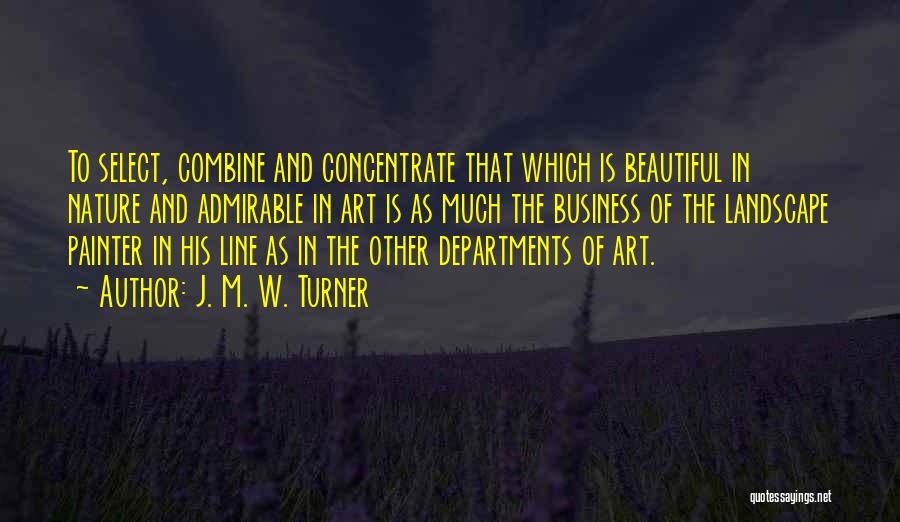 J. M. W. Turner Quotes: To Select, Combine And Concentrate That Which Is Beautiful In Nature And Admirable In Art Is As Much The Business