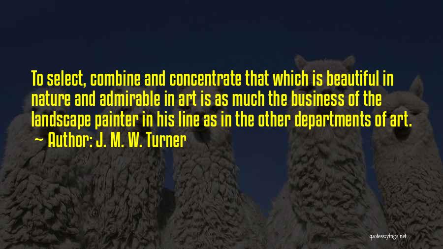 J. M. W. Turner Quotes: To Select, Combine And Concentrate That Which Is Beautiful In Nature And Admirable In Art Is As Much The Business