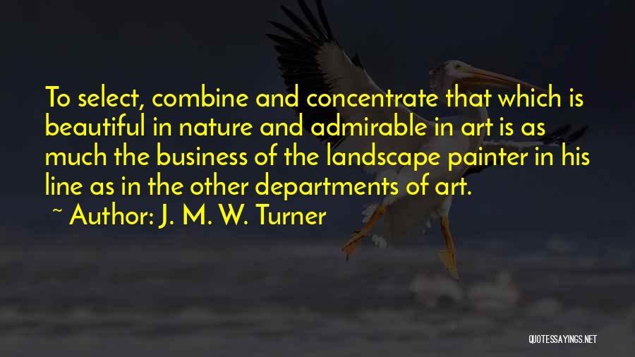 J. M. W. Turner Quotes: To Select, Combine And Concentrate That Which Is Beautiful In Nature And Admirable In Art Is As Much The Business