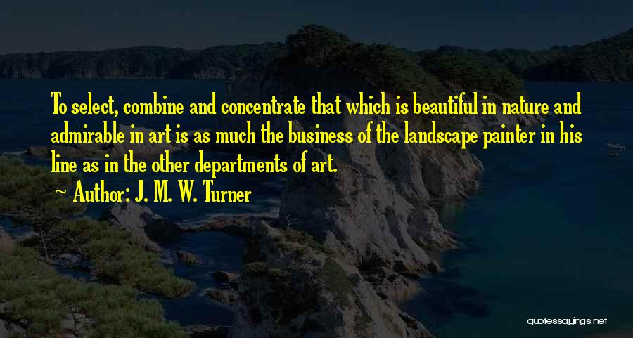 J. M. W. Turner Quotes: To Select, Combine And Concentrate That Which Is Beautiful In Nature And Admirable In Art Is As Much The Business