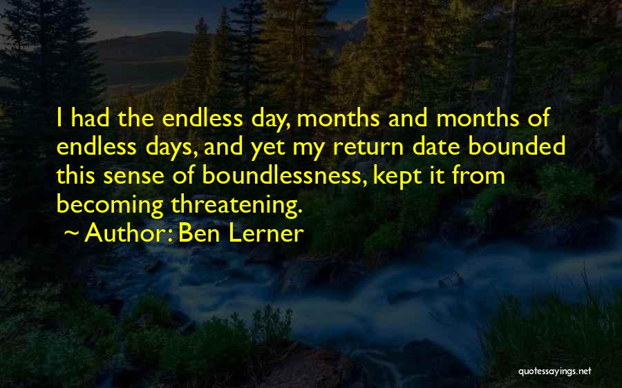 Ben Lerner Quotes: I Had The Endless Day, Months And Months Of Endless Days, And Yet My Return Date Bounded This Sense Of