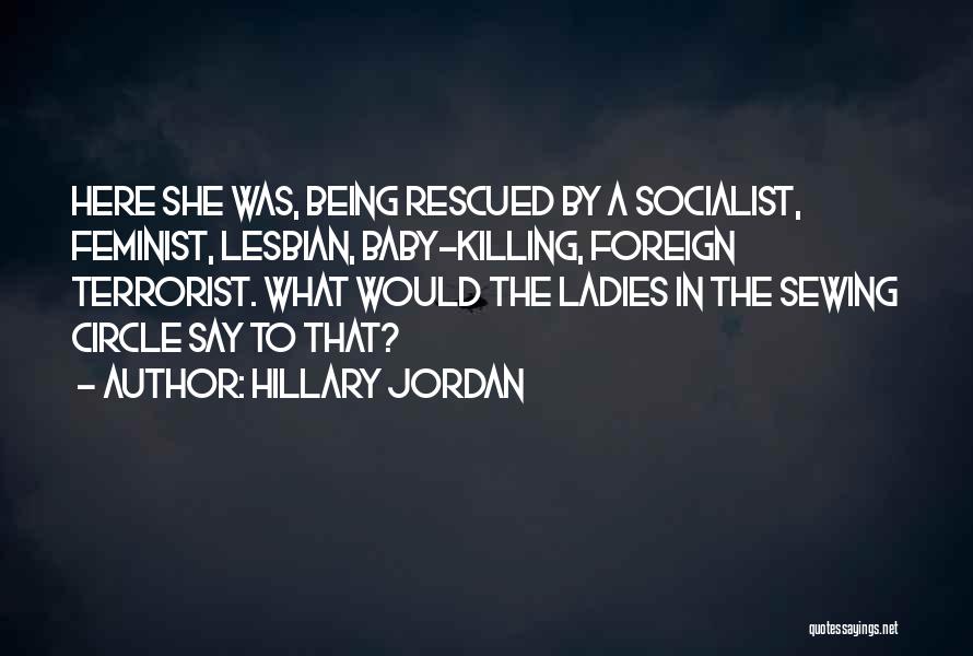 Hillary Jordan Quotes: Here She Was, Being Rescued By A Socialist, Feminist, Lesbian, Baby-killing, Foreign Terrorist. What Would The Ladies In The Sewing
