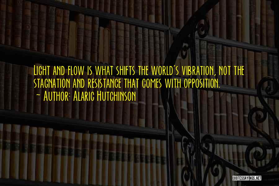 Alaric Hutchinson Quotes: Light And Flow Is What Shifts The World's Vibration, Not The Stagnation And Resistance That Comes With Opposition.