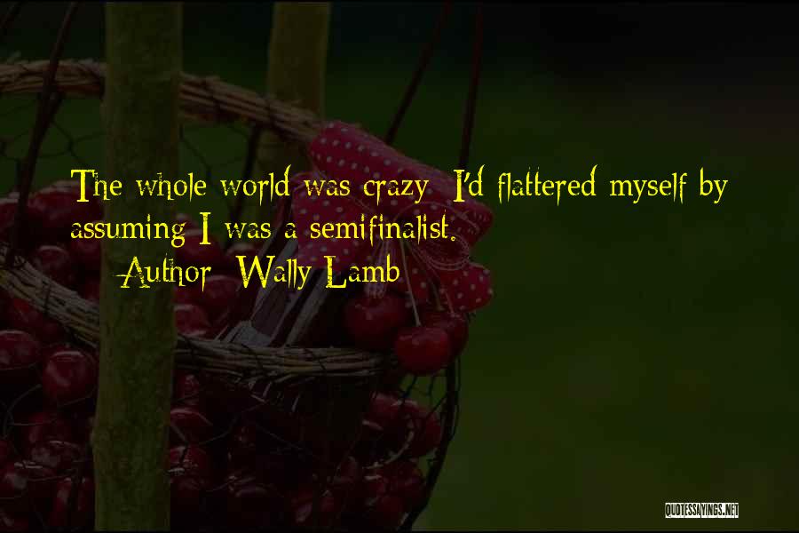 Wally Lamb Quotes: The Whole World Was Crazy; I'd Flattered Myself By Assuming I Was A Semifinalist.
