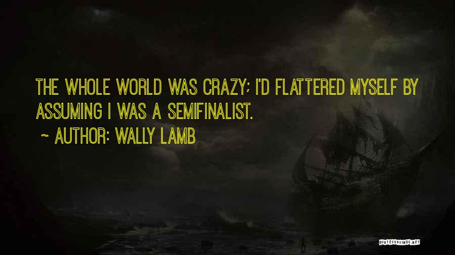 Wally Lamb Quotes: The Whole World Was Crazy; I'd Flattered Myself By Assuming I Was A Semifinalist.