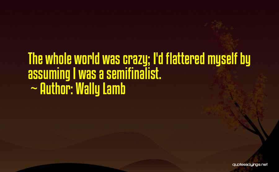 Wally Lamb Quotes: The Whole World Was Crazy; I'd Flattered Myself By Assuming I Was A Semifinalist.