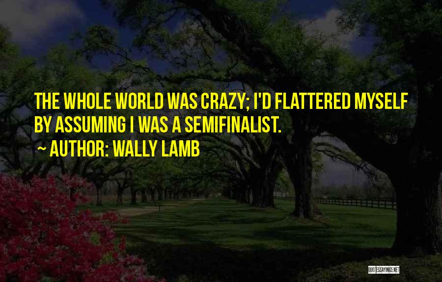 Wally Lamb Quotes: The Whole World Was Crazy; I'd Flattered Myself By Assuming I Was A Semifinalist.