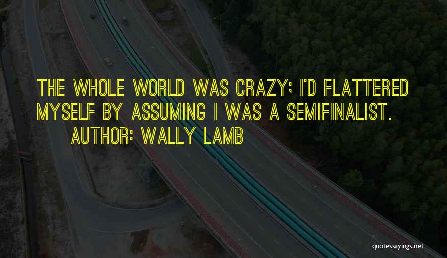 Wally Lamb Quotes: The Whole World Was Crazy; I'd Flattered Myself By Assuming I Was A Semifinalist.