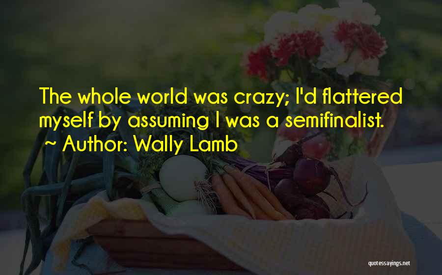 Wally Lamb Quotes: The Whole World Was Crazy; I'd Flattered Myself By Assuming I Was A Semifinalist.