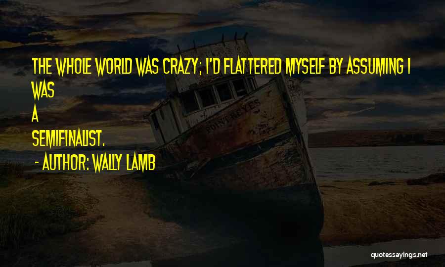 Wally Lamb Quotes: The Whole World Was Crazy; I'd Flattered Myself By Assuming I Was A Semifinalist.