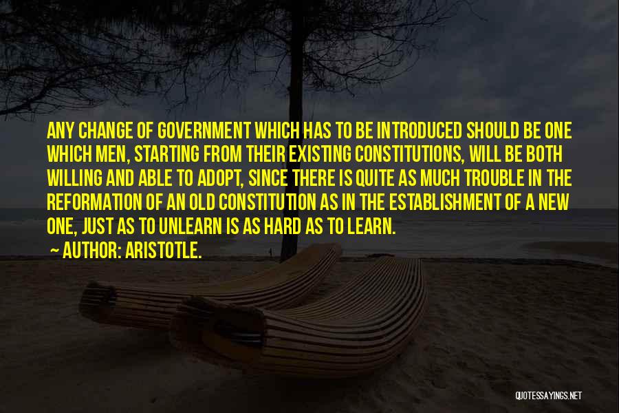 Aristotle. Quotes: Any Change Of Government Which Has To Be Introduced Should Be One Which Men, Starting From Their Existing Constitutions, Will