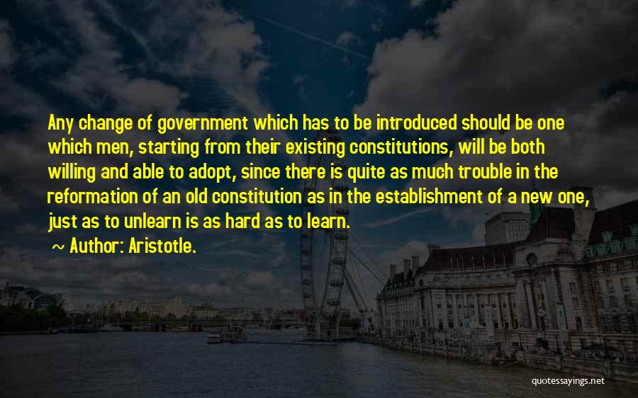 Aristotle. Quotes: Any Change Of Government Which Has To Be Introduced Should Be One Which Men, Starting From Their Existing Constitutions, Will