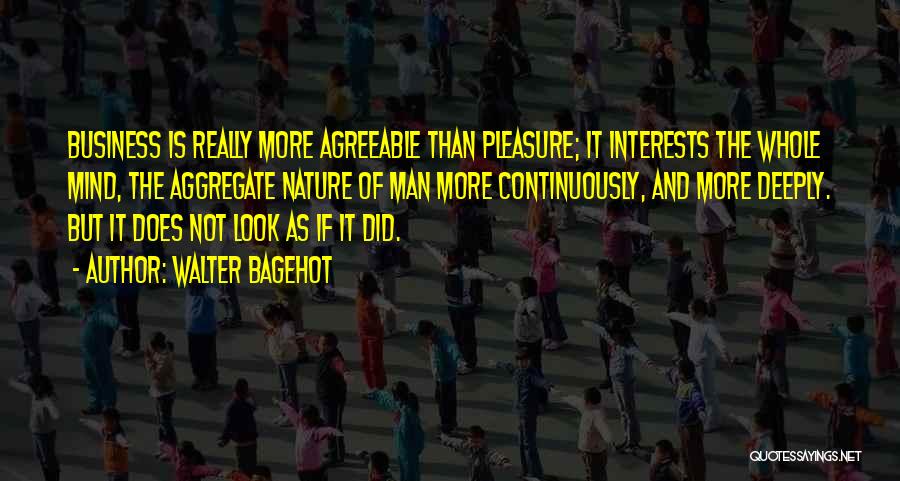 Walter Bagehot Quotes: Business Is Really More Agreeable Than Pleasure; It Interests The Whole Mind, The Aggregate Nature Of Man More Continuously, And