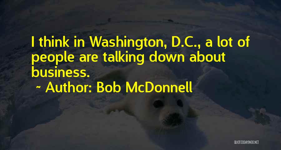 Bob McDonnell Quotes: I Think In Washington, D.c., A Lot Of People Are Talking Down About Business.