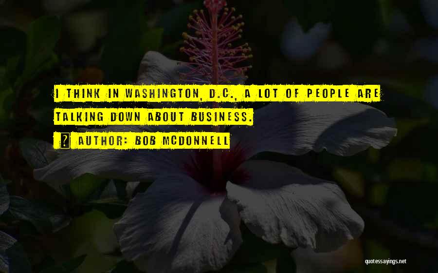 Bob McDonnell Quotes: I Think In Washington, D.c., A Lot Of People Are Talking Down About Business.