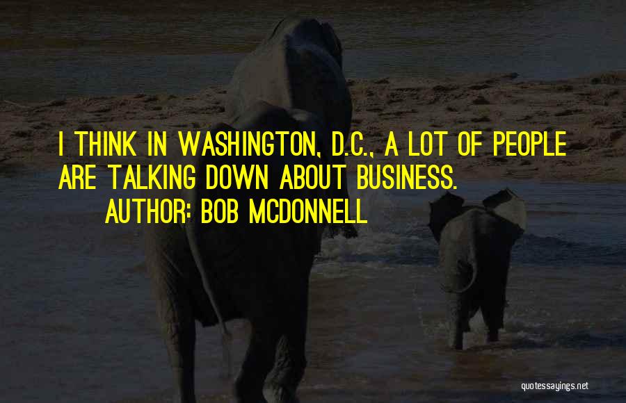 Bob McDonnell Quotes: I Think In Washington, D.c., A Lot Of People Are Talking Down About Business.