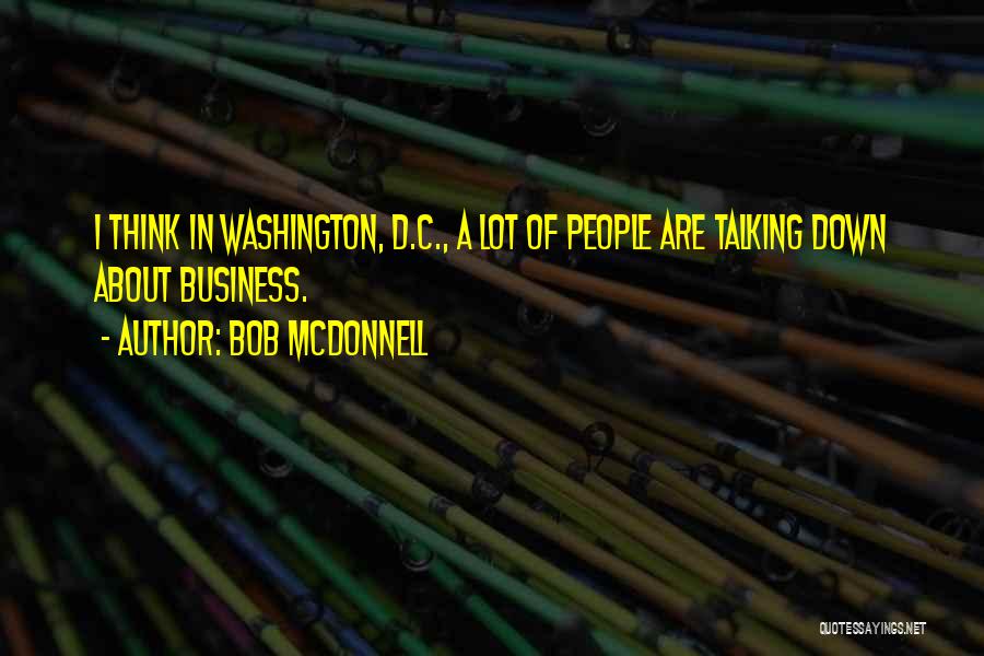 Bob McDonnell Quotes: I Think In Washington, D.c., A Lot Of People Are Talking Down About Business.