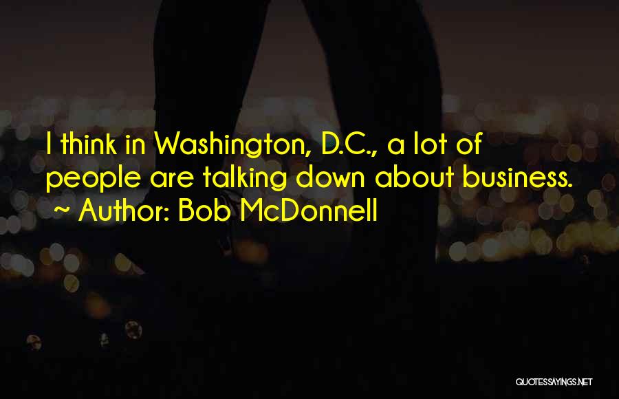 Bob McDonnell Quotes: I Think In Washington, D.c., A Lot Of People Are Talking Down About Business.