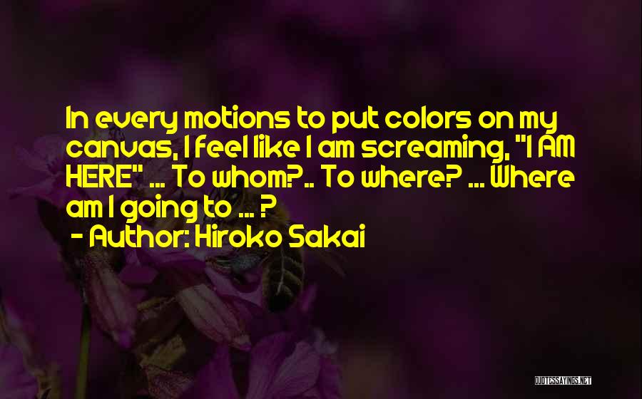 Hiroko Sakai Quotes: In Every Motions To Put Colors On My Canvas, I Feel Like I Am Screaming, I Am Here ... To