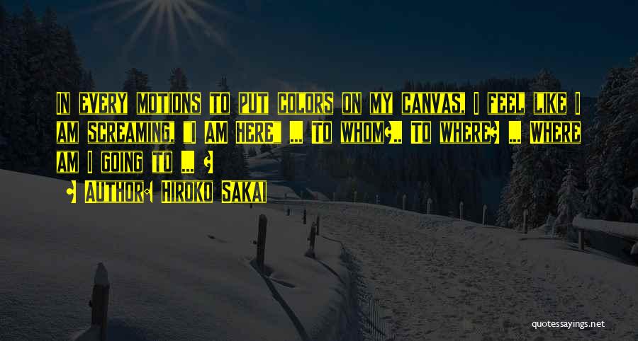 Hiroko Sakai Quotes: In Every Motions To Put Colors On My Canvas, I Feel Like I Am Screaming, I Am Here ... To