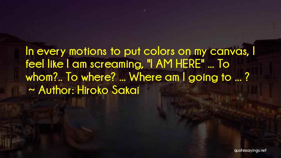 Hiroko Sakai Quotes: In Every Motions To Put Colors On My Canvas, I Feel Like I Am Screaming, I Am Here ... To