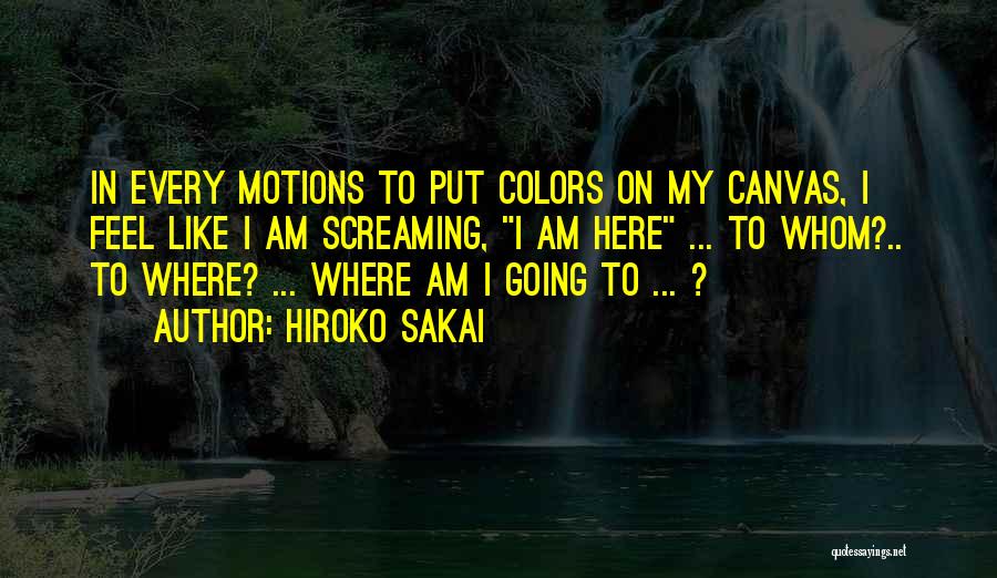 Hiroko Sakai Quotes: In Every Motions To Put Colors On My Canvas, I Feel Like I Am Screaming, I Am Here ... To