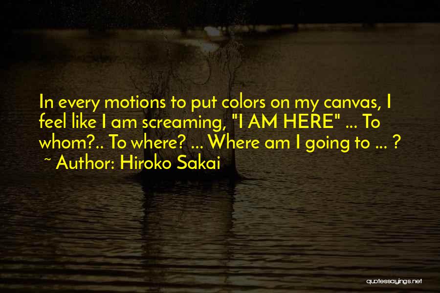 Hiroko Sakai Quotes: In Every Motions To Put Colors On My Canvas, I Feel Like I Am Screaming, I Am Here ... To