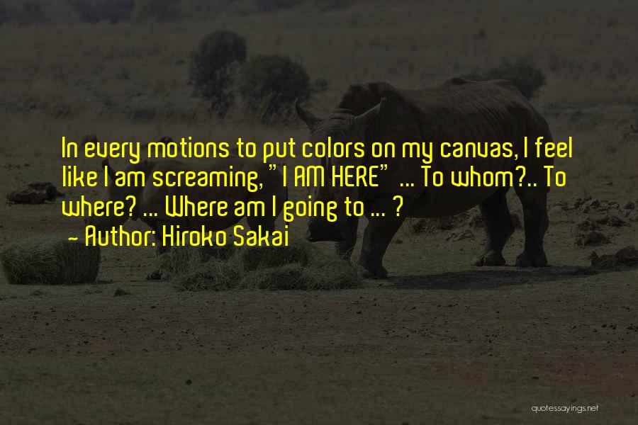 Hiroko Sakai Quotes: In Every Motions To Put Colors On My Canvas, I Feel Like I Am Screaming, I Am Here ... To