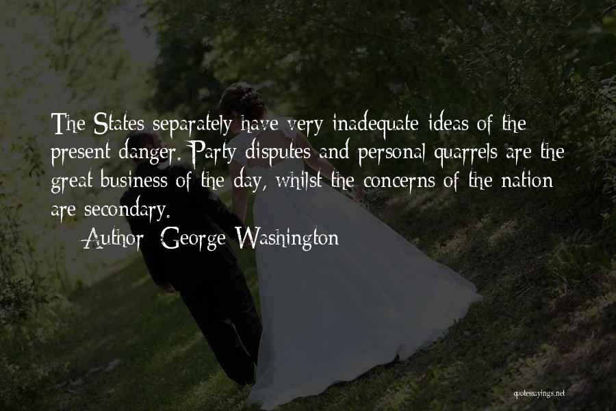 George Washington Quotes: The States Separately Have Very Inadequate Ideas Of The Present Danger. Party Disputes And Personal Quarrels Are The Great Business