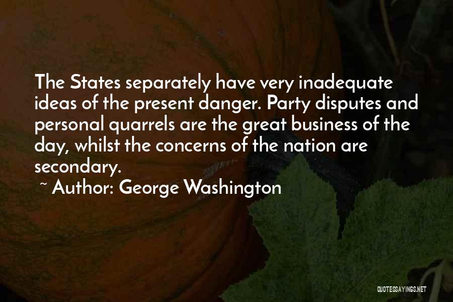 George Washington Quotes: The States Separately Have Very Inadequate Ideas Of The Present Danger. Party Disputes And Personal Quarrels Are The Great Business