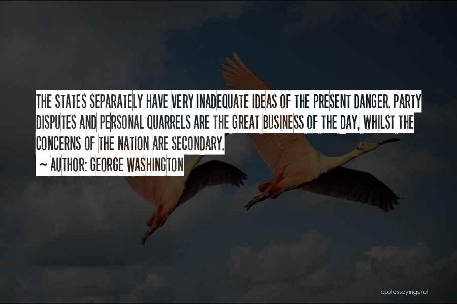 George Washington Quotes: The States Separately Have Very Inadequate Ideas Of The Present Danger. Party Disputes And Personal Quarrels Are The Great Business