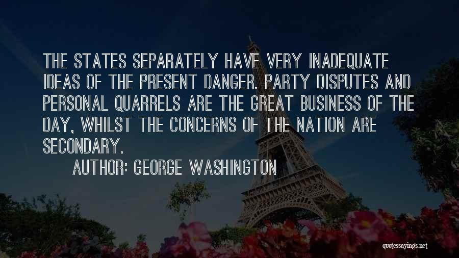 George Washington Quotes: The States Separately Have Very Inadequate Ideas Of The Present Danger. Party Disputes And Personal Quarrels Are The Great Business