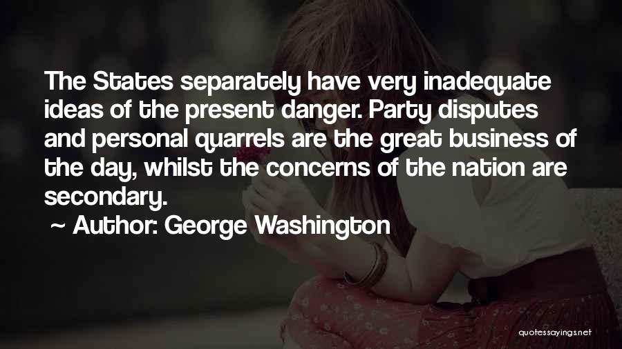 George Washington Quotes: The States Separately Have Very Inadequate Ideas Of The Present Danger. Party Disputes And Personal Quarrels Are The Great Business