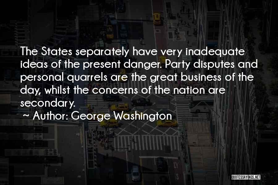 George Washington Quotes: The States Separately Have Very Inadequate Ideas Of The Present Danger. Party Disputes And Personal Quarrels Are The Great Business
