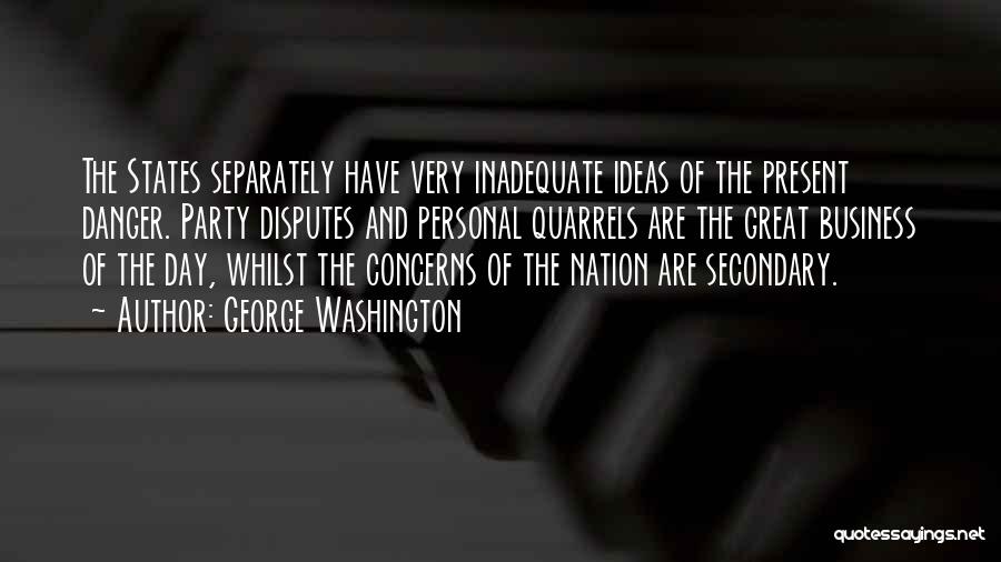George Washington Quotes: The States Separately Have Very Inadequate Ideas Of The Present Danger. Party Disputes And Personal Quarrels Are The Great Business