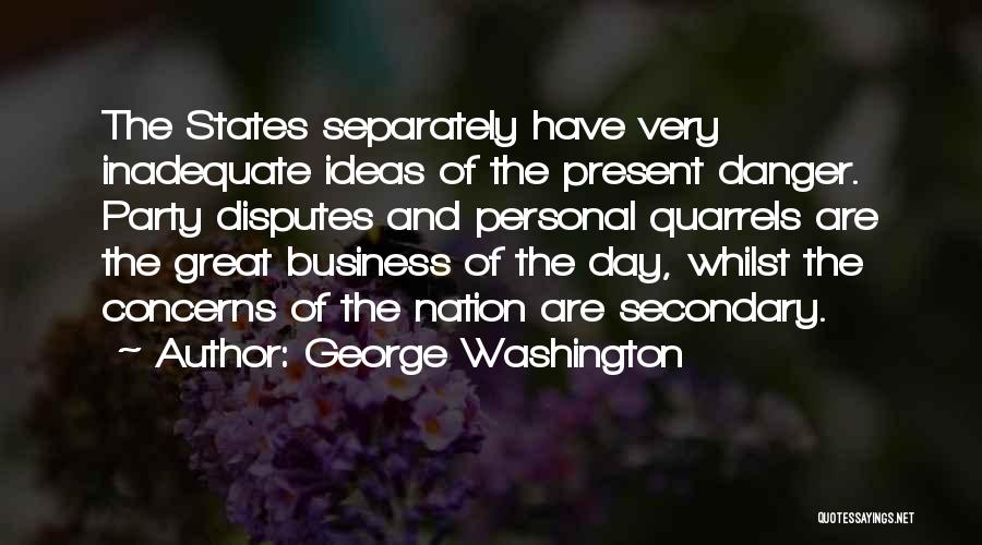 George Washington Quotes: The States Separately Have Very Inadequate Ideas Of The Present Danger. Party Disputes And Personal Quarrels Are The Great Business