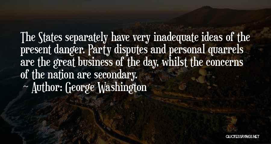 George Washington Quotes: The States Separately Have Very Inadequate Ideas Of The Present Danger. Party Disputes And Personal Quarrels Are The Great Business