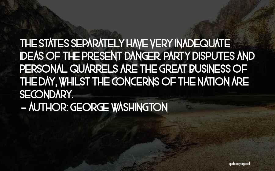 George Washington Quotes: The States Separately Have Very Inadequate Ideas Of The Present Danger. Party Disputes And Personal Quarrels Are The Great Business