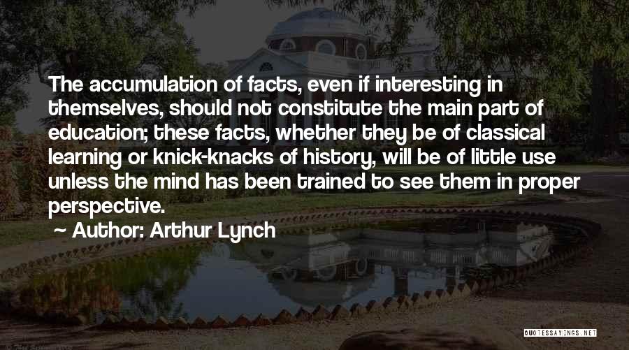 Arthur Lynch Quotes: The Accumulation Of Facts, Even If Interesting In Themselves, Should Not Constitute The Main Part Of Education; These Facts, Whether