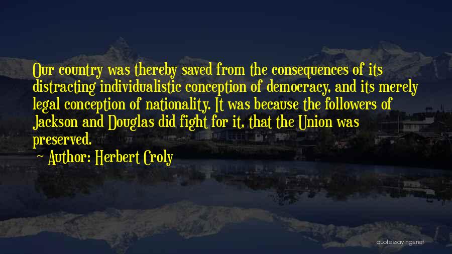 Herbert Croly Quotes: Our Country Was Thereby Saved From The Consequences Of Its Distracting Individualistic Conception Of Democracy, And Its Merely Legal Conception
