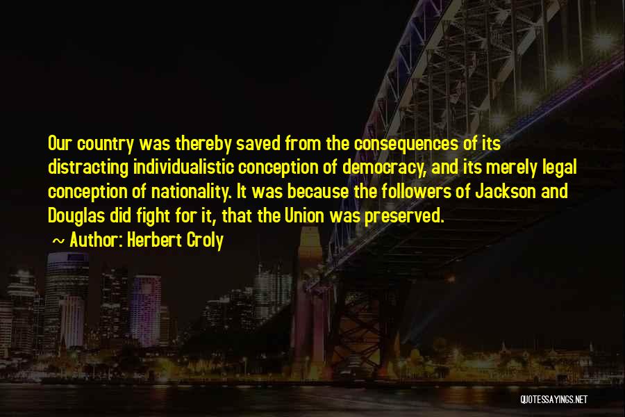 Herbert Croly Quotes: Our Country Was Thereby Saved From The Consequences Of Its Distracting Individualistic Conception Of Democracy, And Its Merely Legal Conception
