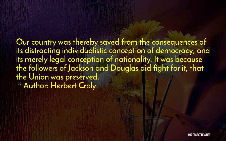 Herbert Croly Quotes: Our Country Was Thereby Saved From The Consequences Of Its Distracting Individualistic Conception Of Democracy, And Its Merely Legal Conception