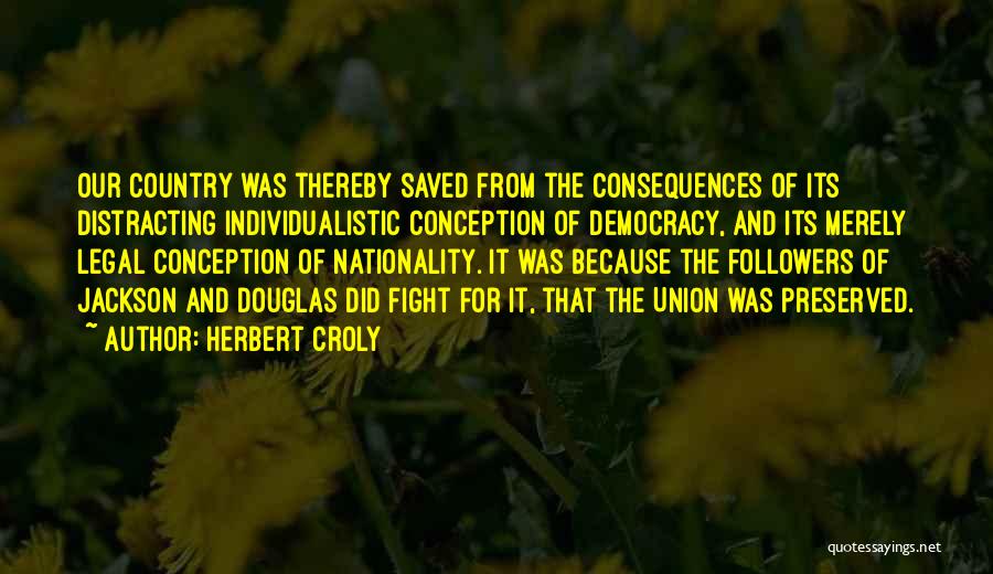 Herbert Croly Quotes: Our Country Was Thereby Saved From The Consequences Of Its Distracting Individualistic Conception Of Democracy, And Its Merely Legal Conception