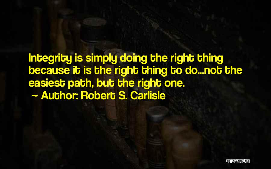 Robert S. Carlisle Quotes: Integrity Is Simply Doing The Right Thing Because It Is The Right Thing To Do...not The Easiest Path, But The