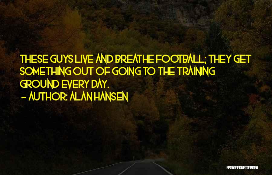 Alan Hansen Quotes: These Guys Live And Breathe Football; They Get Something Out Of Going To The Training Ground Every Day.