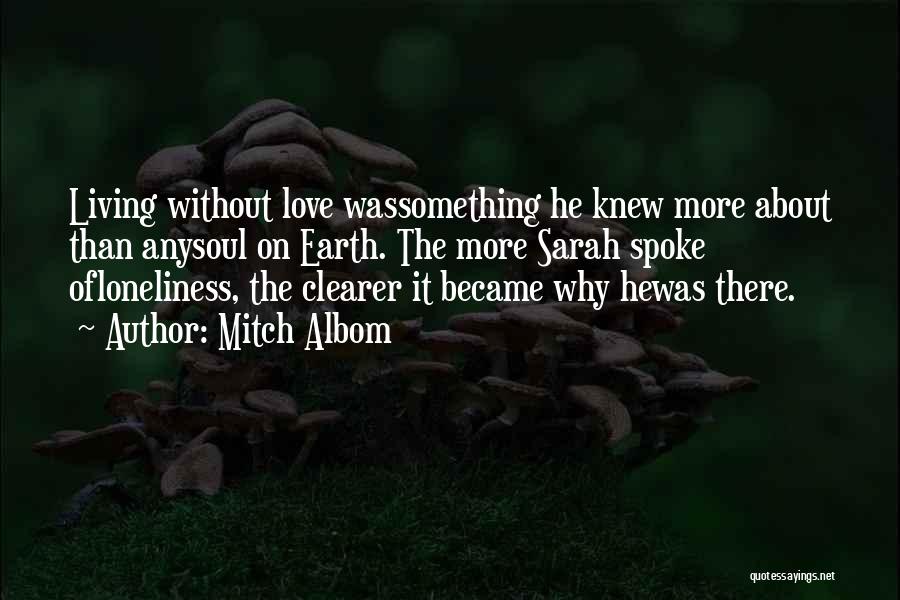 Mitch Albom Quotes: Living Without Love Wassomething He Knew More About Than Anysoul On Earth. The More Sarah Spoke Ofloneliness, The Clearer It